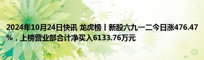 2024年10月24日快讯 龙虎榜丨新股六九一二今日涨476.47%，上榜营业部合计净买入6133.76万元