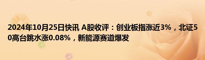 2024年10月25日快讯 A股收评：创业板指涨近3%，北证50高台跳水涨0.08%，新能源赛道爆发