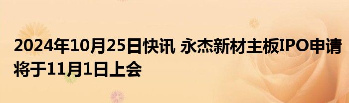 2024年10月25日快讯 永杰新材主板IPO申请将于11月1日上会