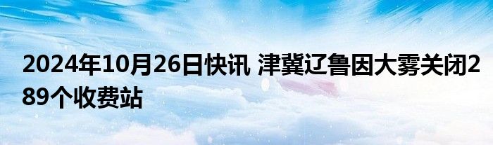 2024年10月26日快讯 津冀辽鲁因大雾关闭289个收费站