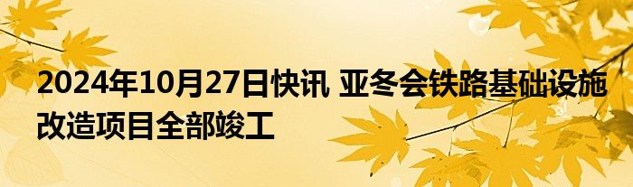 2024年10月27日快讯 亚冬会铁路基础设施改造项目全部竣工