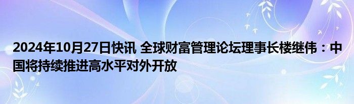 2024年10月27日快讯 全球财富管理论坛理事长楼继伟：中国将持续推进高水平对外开放