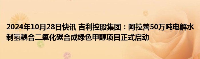 2024年10月28日快讯 吉利控股集团：阿拉善50万吨电解水制氢耦合二氧化碳合成绿色甲醇项目正式启动