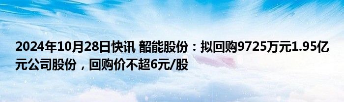 2024年10月28日快讯 韶能股份：拟回购9725万元1.95亿元公司股份，回购价不超6元/股