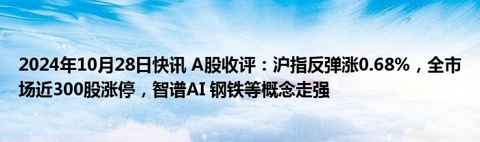 2024年10月28日快讯 A股收评：沪指反弹涨0.68%，全市场近300股涨停，智谱AI 钢铁等概念走强