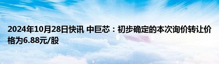 2024年10月28日快讯 中巨芯：初步确定的本次询价转让价格为6.88元/股