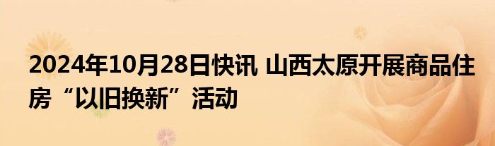 2024年10月28日快讯 山西太原开展商品住房“以旧换新”活动