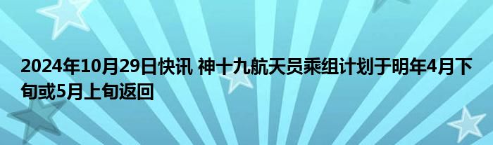 2024年10月29日快讯 神十九航天员乘组计划于明年4月下旬或5月上旬返回