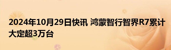 2024年10月29日快讯 鸿蒙智行智界R7累计大定超3万台