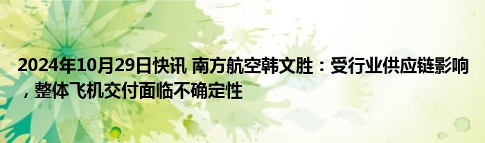 2024年10月29日快讯 南方航空韩文胜：受行业供应链影响，整体飞机交付面临不确定性