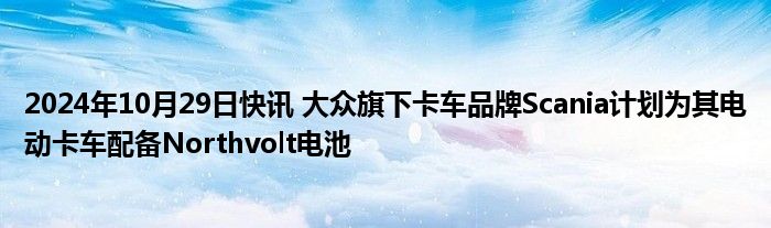 2024年10月29日快讯 大众旗下卡车品牌Scania计划为其电动卡车配备Northvolt电池