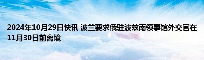 2024年10月29日快讯 波兰要求俄驻波兹南领事馆外交官在11月30日前离境