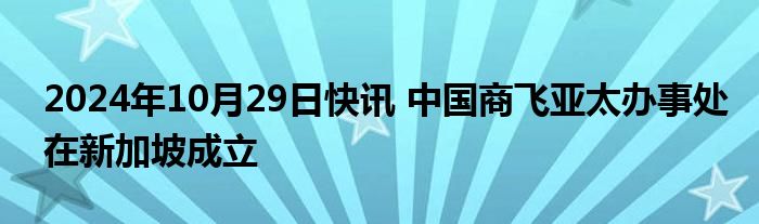 2024年10月29日快讯 中国商飞亚太办事处在新加坡成立