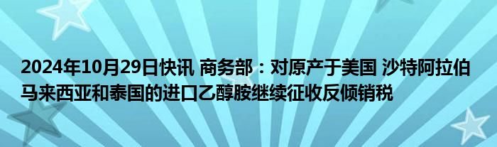 2024年10月29日快讯 商务部：对原产于美国 沙特阿拉伯 马来西亚和泰国的进口乙醇胺继续征收反倾销税