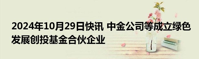 2024年10月29日快讯 中金公司等成立绿色发展创投基金合伙企业