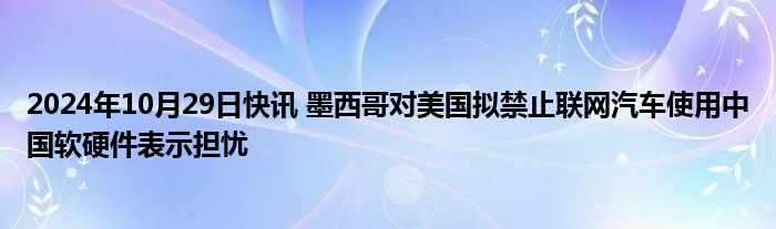 2024年10月29日快讯 墨西哥对美国拟禁止联网汽车使用中国软硬件表示担忧