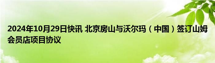 2024年10月29日快讯 北京房山与沃尔玛（中国）签订山姆会员店项目协议