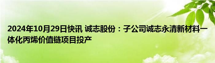 2024年10月29日快讯 诚志股份：子公司诚志永清新材料一体化丙烯价值链项目投产