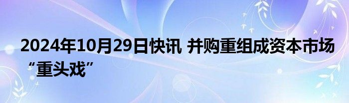 2024年10月29日快讯 并购重组成资本市场“重头戏”