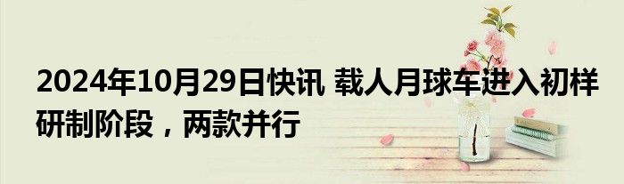 2024年10月29日快讯 载人月球车进入初样研制阶段，两款并行