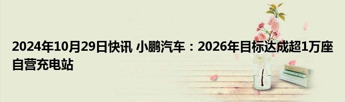 2024年10月29日快讯 小鹏汽车：2026年目标达成超1万座自营充电站