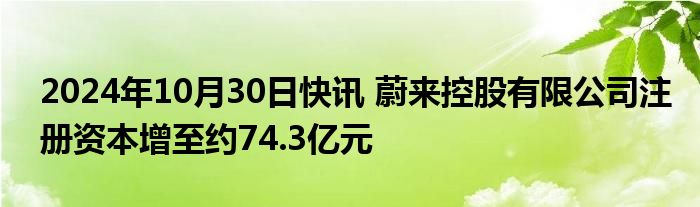 2024年10月30日快讯 蔚来控股有限公司注册资本增至约74.3亿元