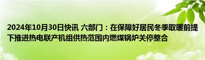 2024年10月30日快讯 六部门：在保障好居民冬季取暖前提下推进热电联产机组供热范围内燃煤锅炉关停整合