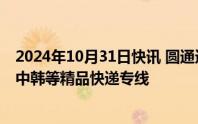 2024年10月31日快讯 圆通速递：已经打造中日 中哈 中澳 中韩等精品快递专线