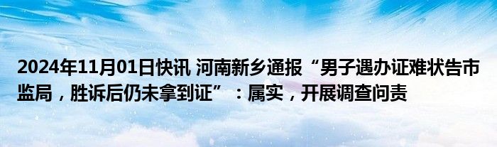 2024年11月01日快讯 河南新乡通报“男子遇办证难状告市监局，胜诉后仍未拿到证”：属实，开展调查问责